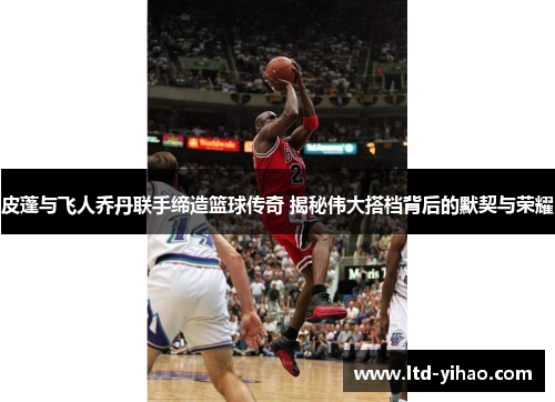 皮蓬与飞人乔丹联手缔造篮球传奇 揭秘伟大搭档背后的默契与荣耀