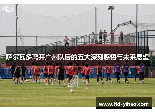 萨尔瓦多离开广州队后的五大深刻感悟与未来展望