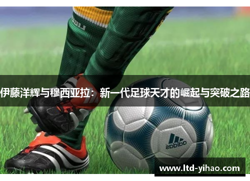 伊藤洋辉与穆西亚拉：新一代足球天才的崛起与突破之路