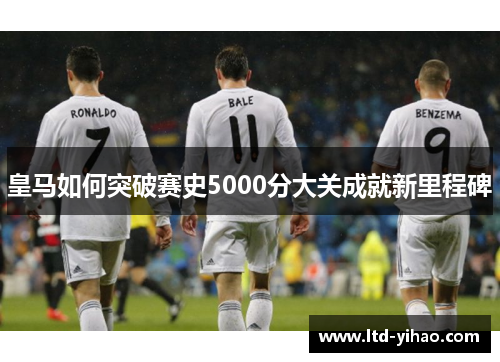 皇马如何突破赛史5000分大关成就新里程碑