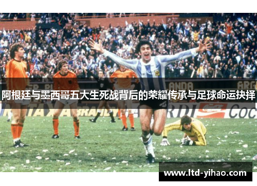 阿根廷与墨西哥五大生死战背后的荣耀传承与足球命运抉择